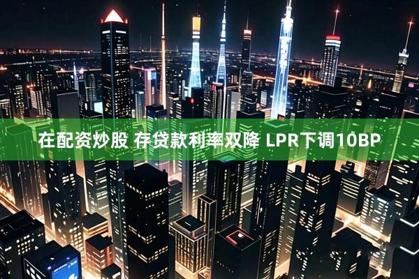 在配资炒股 存贷款利率双降 LPR下调10BP