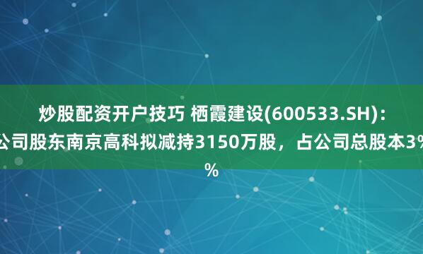 炒股配资开户技巧 栖霞建设(600533.SH)：公司股东南京高科拟减持3150万股，占公司总股本3%