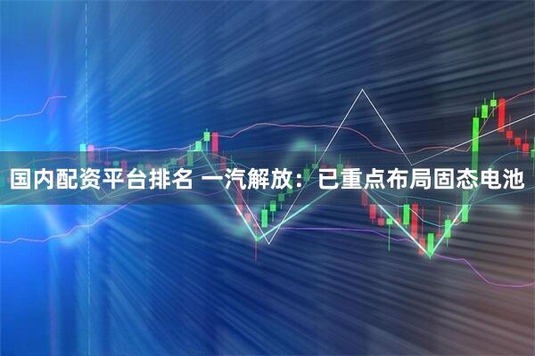 国内配资平台排名 一汽解放：已重点布局固态电池