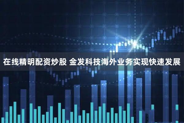 在线精明配资炒股 金发科技海外业务实现快速发展
