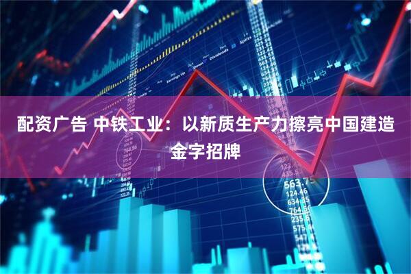 配资广告 中铁工业：以新质生产力擦亮中国建造金字招牌