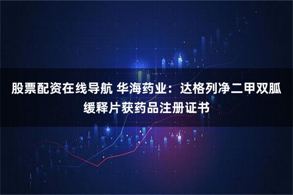 股票配资在线导航 华海药业：达格列净二甲双胍缓释片获药品注册证书