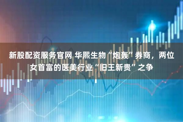 新股配资服务官网 华熙生物“炮轰”券商，两位女首富的医美行业“旧王新贵”之争