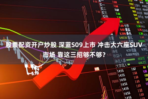 股票配资开户炒股 深蓝S09上市 冲击大六座SUV市场 靠这三招够不够？