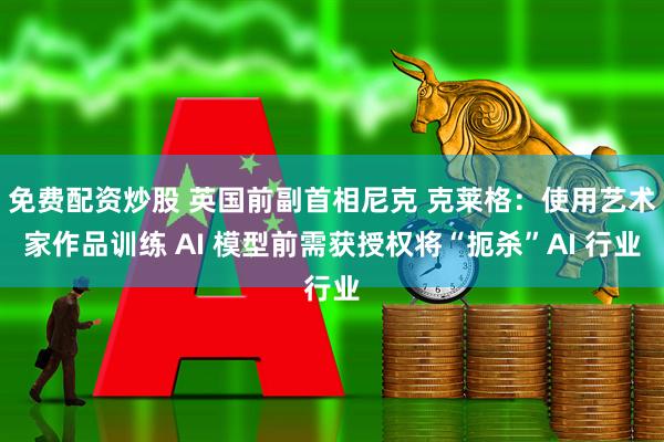 免费配资炒股 英国前副首相尼克 克莱格：使用艺术家作品训练 AI 模型前需获授权将“扼杀”AI 行业