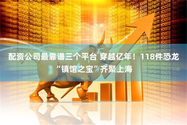 配资公司最靠谱三个平台 穿越亿年！118件恐龙“镇馆之宝”齐聚上海