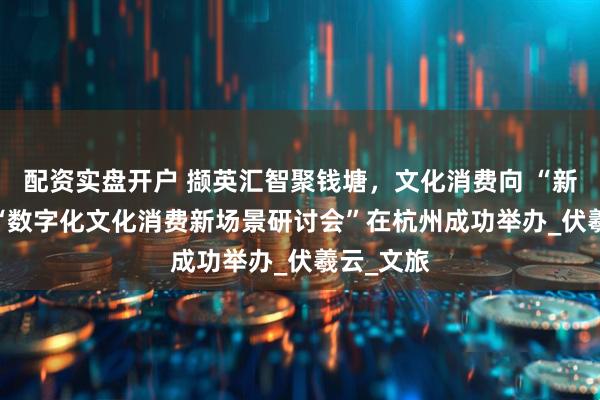 配资实盘开户 撷英汇智聚钱塘，文化消费向 “新” 生——“数字化文化消费新场景研讨会”在杭州成功举办_伏羲云_文旅