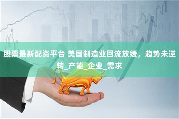 股票最新配资平台 美国制造业回流放缓，趋势未逆转_产能_企业_需求