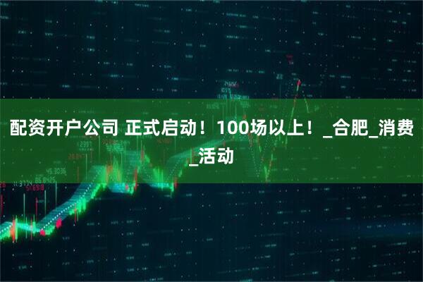 配资开户公司 正式启动！100场以上！_合肥_消费_活动