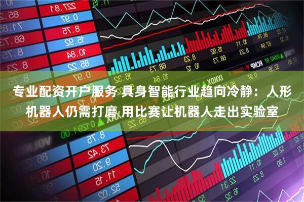 专业配资开户服务 具身智能行业趋向冷静：人形机器人仍需打磨 用比赛让机器人走出实验室