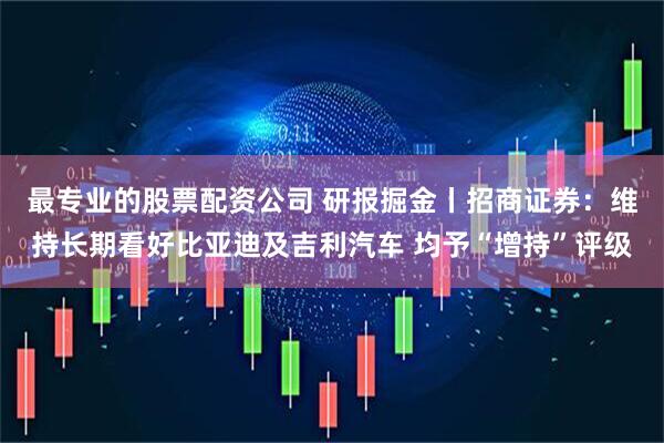 最专业的股票配资公司 研报掘金丨招商证券：维持长期看好比亚迪及吉利汽车 均予“增持”评级