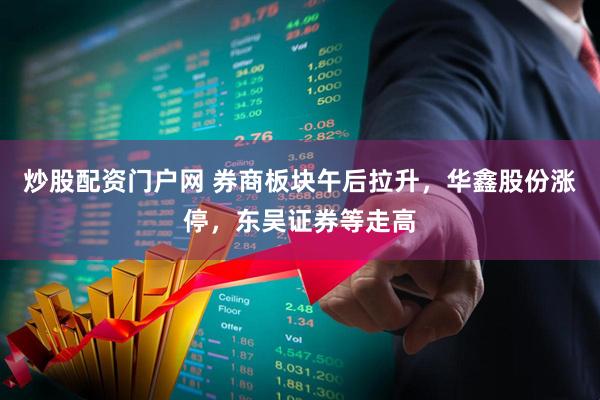 炒股配资门户网 券商板块午后拉升，华鑫股份涨停，东吴证券等走高