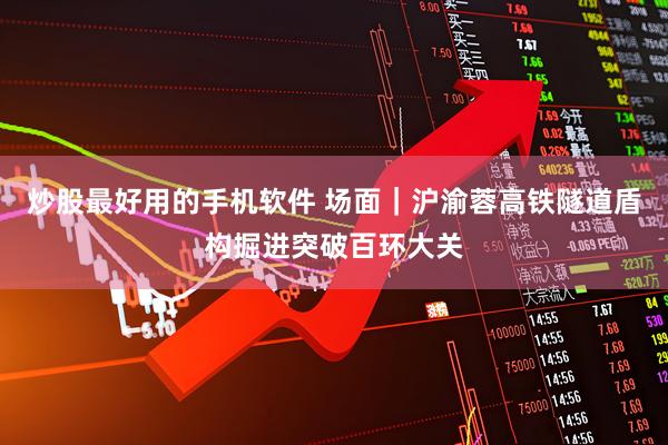 炒股最好用的手机软件 场面｜沪渝蓉高铁隧道盾构掘进突破百环大关