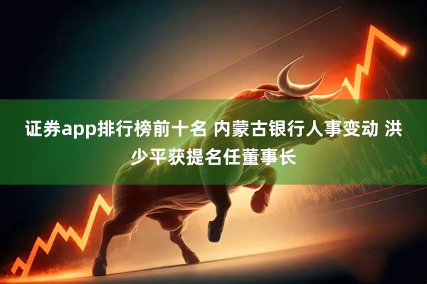 证券app排行榜前十名 内蒙古银行人事变动 洪少平获提名任董事长