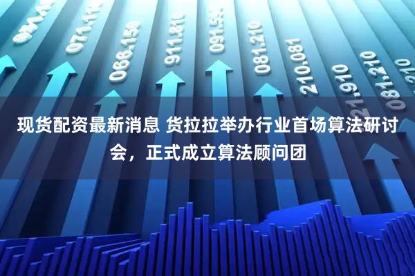 现货配资最新消息 货拉拉举办行业首场算法研讨会，正式成立算法顾问团