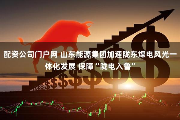 配资公司门户网 山东能源集团加速陇东煤电风光一体化发展 保障“陇电入鲁”