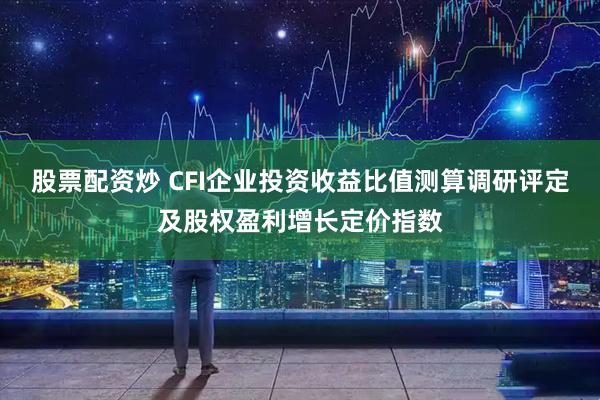 股票配资炒 CFI企业投资收益比值测算调研评定及股权盈利增长定价指数