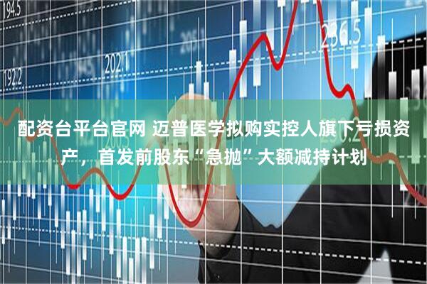 配资台平台官网 迈普医学拟购实控人旗下亏损资产，首发前股东“急抛”大额减持计划