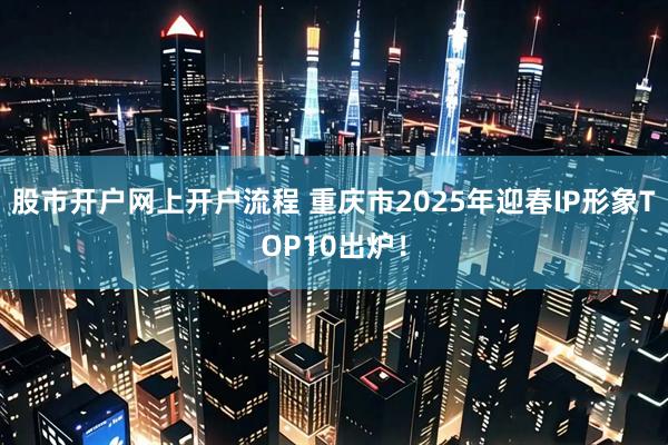 股市开户网上开户流程 重庆市2025年迎春IP形象TOP10出炉！