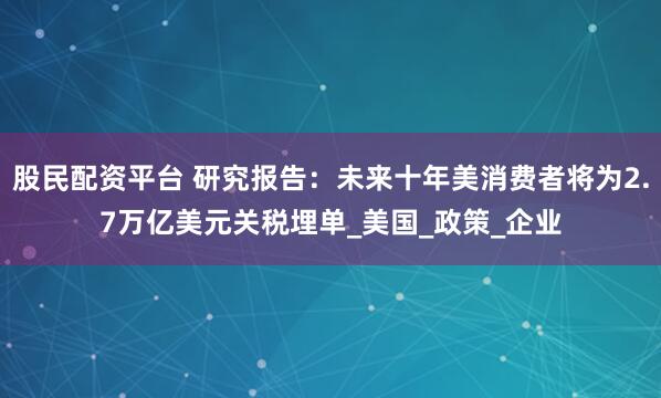股民配资平台 研究报告：未来十年美消费者将为2.7万亿美元关税埋单_美国_政策_企业