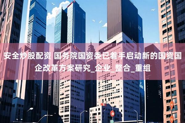 安全炒股配资 国务院国资委已着手启动新的国资国企改革方案研究_企业_整合_重组