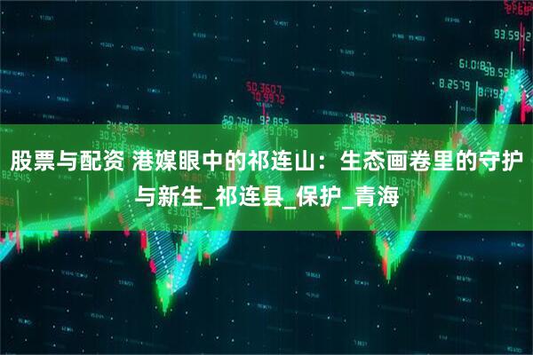 股票与配资 港媒眼中的祁连山：生态画卷里的守护与新生_祁连县_保护_青海