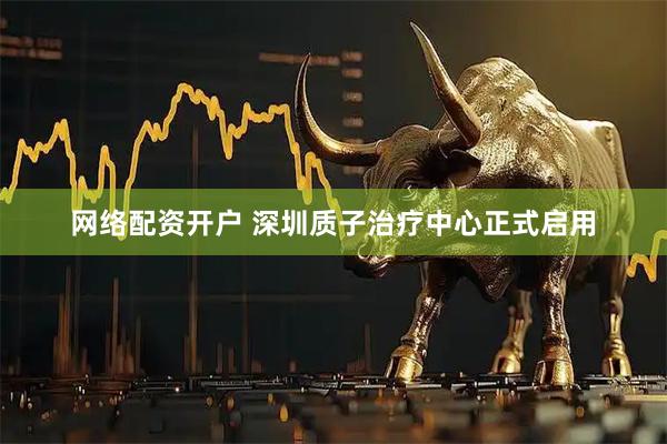 网络配资开户 深圳质子治疗中心正式启用