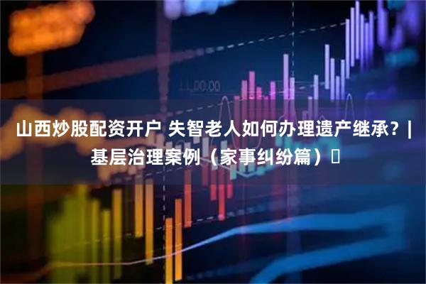 山西炒股配资开户 失智老人如何办理遗产继承？| 基层治理案例（家事纠纷篇）⑰