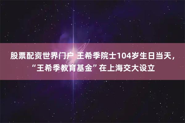 股票配资世界门户 王希季院士104岁生日当天，“王希季教育基金”在上海交大设立