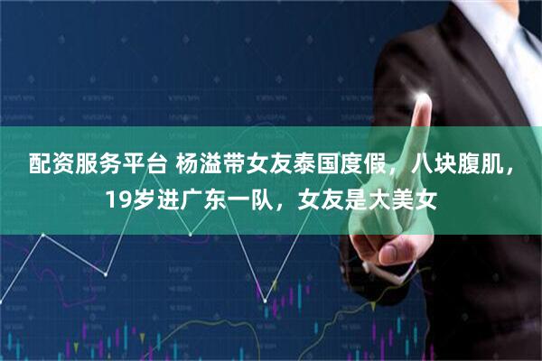 配资服务平台 杨溢带女友泰国度假，八块腹肌，19岁进广东一队，女友是大美女
