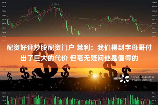配资好评炒股配资门户 莱利：我们得到字母哥付出了巨大的代价 但毫无疑问他是值得的