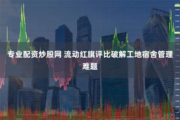 专业配资炒股网 流动红旗评比破解工地宿舍管理难题