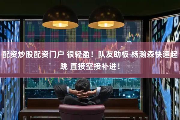 配资炒股配资门户 很轻盈！队友助板 杨瀚森快速起跳 直接空接补进！